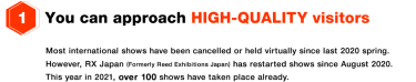 (1) You can approach HIGH-QUALITY visitors - Most international shows have been cancelled or held virtually since last 2020 spring. However, RX Japan (Formerly Reed Exhibitions Japan) has restarted shows since August 2020. This year in 2021, over 100 shows have taken place already.