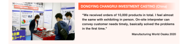 DONGYING CHANGRUI INVESTMENT CASTINO (China): “We received orders of 10,000 products in total. I feel almost the same with exhibiting in person. On-site interpreter can convey customer needs timely, basically solved the problems in the first time.” Manufacturing World Osaka 2020